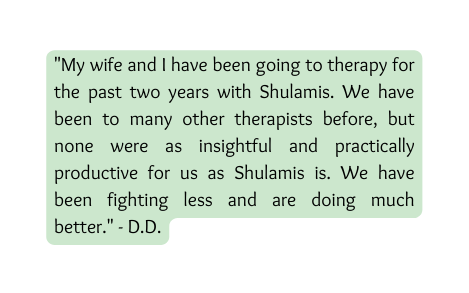 My wife and I have been going to therapy for the past two years with Shulamis We have been to many other therapists before but none were as insightful and practically productive for us as Shulamis is We have been fighting less and are doing much better D D