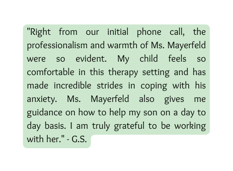 Right from our initial phone call the professionalism and warmth of Ms Mayerfeld were so evident My child feels so comfortable in this therapy setting and has made incredible strides in coping with his anxiety Ms Mayerfeld also gives me guidance on how to help my son on a day to day basis I am truly grateful to be working with her G S